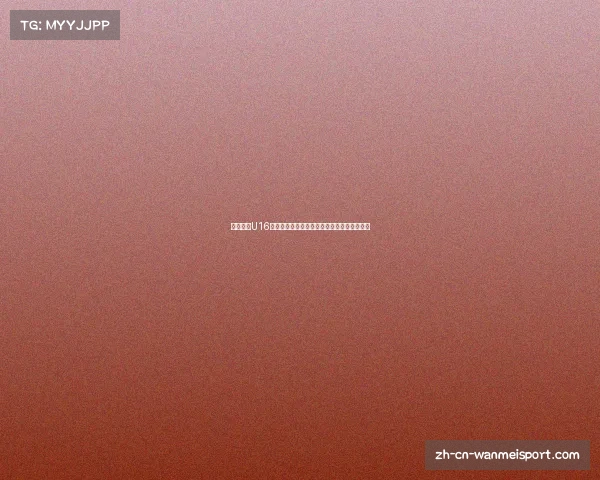 中国女足U16球队最新名单揭秘及年轻才俊的未来发展展望